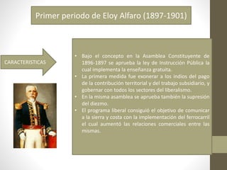 Primer periodo de Eloy Alfaro (1897-1901)
CARACTERISTICAS
• Bajo el concepto en la Asamblea Constituyente de
1896-1897 se aprueba la ley de Instrucción Pública la
cual implementa la enseñanza gratuita.
• La primera medida fue exonerar a los indios del pago
de la contribución territorial y del trabajo subsidiario, y
gobernar con todos los sectores del liberalismo.
• En la misma asamblea se aprueba también la supresión
del diezmo.
• El programa liberal consiguió el objetivo de comunicar
a la sierra y costa con la implementación del ferrocarril
el cual aumentó las relaciones comerciales entre las
mismas.
 