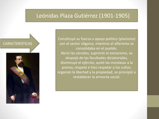 Leónidas Plaza Gutiérrez (1901-1905)
CARACTERISTICAS
Constituyó su fuerza u apoyo político (placismo)
con el sector oligarca, mientras el alfarismo se
consolidaba en el pueblo.
Abrió las cárceles, suprimió el ostracismo, se
despojó de las facultades dictatoriales,
disminuyó el ejército, quitó las mordazas a la
prensa, respetó e hizo respetar a los cultos,
organizó la libertad y la propiedad, se principió a
restablecer la armonía social.
 