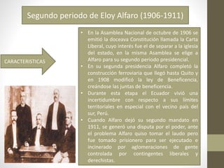 Segundo periodo de Eloy Alfaro (1906-1911)
CARACTERISTICAS
• En la Asamblea Nacional de octubre de 1906 se
emitió la doceava Constitución llamada la Carta
Liberal, cuyo interés fue el de separar a la iglesia
del estado, en la misma Asamblea se elige a
Alfaro para su segundo periodo presidencial.
• En su segunda presidencia Alfaro completó la
construcción ferroviaria que llegó hasta Quito y
en 1908 modificó la ley de Beneficencia,
creándose las juntas de beneficencia.
• Durante esta etapa el Ecuador vivió una
incertidumbre con respecto a sus límites
territoriales en especial con el vecino país del
sur, Perú.
• Cuando Alfaro dejó su segundo mandato en
1911, se generó una disputa por el poder, ante
el problema Alfaro quiso tomar el laudo pero
fue tomado prisionero para ser ejecutado e
incinerado por aglomeraciones de gente
controlada por contingentes liberales y
derechistas.
 