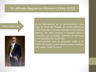 Dr. Alfredo Baquerizo Moreno (1916-1920)
En lo internacional en su administración, tuvo
lugar la firma del Tratado de límites definitivos
entre Colombia y Ecuador llamado Suárez Muñoz
Vernaza. Por este convenio el Ecuador cedió a
Colombia una apreciable superficie de territorio
en el Caquetá y Río Putumayo.
El presupuesto para la educación subió a un
millón de sucres, y para construcciones escolares
otro medio millón de sucre
CARACTERISTICAS
 