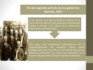 Fin del segundo periodo de los gobiernos
liberales 1925
A los hechos, una Liga de Militares Jóvenes en la
noche del 9 de julio de 1925 destituyen a Córdova del
mando y arrestan a los líderes de la plutocracia:
Urbina Jado y Leonidas Plaza.
Esta etapa está caracterizada políticamente por el
resquebrajamiento del idealismo liberal radical
protagonizado por Eloy Alfaro en otro donde vela por los
intereses plutocráticos los cuales eran designado con la
sucesión de gobernares llamados liberales moderados.
 