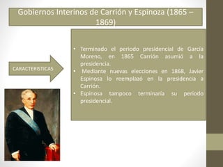 Gobiernos Interinos de Carrión y Espinoza (1865 –
1869)
CARACTERISTICAS
• Terminado el periodo presidencial de García
Moreno, en 1865 Carrión asumió a la
presidencia.
• Mediante nuevas elecciones en 1868, Javier
Espinosa lo reemplazó en la presidencia a
Carrión.
• Espinosa tampoco terminaría su periodo
presidencial.
 