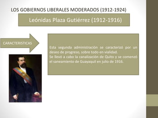 LOS GOBIERNOS LIBERALES MODERADOS (1912-1924)
Leónidas Plaza Gutiérrez (1912-1916)
CARACTERISTICAS
Esta segunda administración se caracterizó por un
deseo de progreso, sobre todo en vialidad.
Se llevó a cabo la canalización de Quito y se comenzó
el saneamiento de Guayaquil en julio de 1916.
 