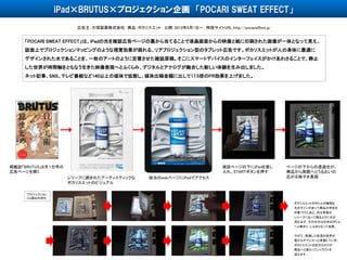 「POCARI SWEAT EFFECT」は、iPadの光を雑誌広告ページの裏から当てることで液晶画面からの映像と紙に印刷された画像が一体となって見え、
誌面上でプロジェクションマッピングのような視覚効果が現れる、リアプロジェクション型のタブレット広告です。ポカリスエットが人の身体に最適に
デザインされた水であることを、一枚のアートのように定着させた雑誌原稿。そこにスマートデバイスのインターフェイスがかけあわさることで、静止
した世界が時間軸をともなう生きた映像表現へとふくらみ、デジタルとアナログが融合した新しい体験を生み出しました。
ネット記事、SNS、テレビ番組など140以上の媒体で拡散し、媒体出稿金額に比して17.5倍のPR効果を上げました。
広告主：大塚製薬株式会社 商品：ポカリスエット 公開：2013年8月1日～ 特設サイトURL http://pocarieffect.jp
iPad×BRUTUS×プロジェクション企画 「POCARI SWEAT EFFECT」
雑誌ページの下にiPadを差し
入れ、STARTボタンを押す
プロジェクション
CG演出の流れ
ポカリスエットのボトルの輪郭を
光のラインが走って商品の存在を
印象づけたあと、次は背景の
レリーフに沿って踊るように水が
流れます。その水分は中央のボトル
へと集まり、しぶきとなって拡散。
やがて、乾燥した砂漠の世界が
豊かなオアシスへと変貌していき、
ポカリスエットの巨大なロゴが
商品へと重なっていくラストを
迎えます。
掲載誌「BRUTUS」８月１日号の
広告ページを開く
該当のwebページにiPadでアクセスレリーフに囲まれたアーティスティックな
ポカリスエットのビジュアル
ページの下からの透過光が、
商品から周囲へとうるおいの
広がる様子を表現
 
