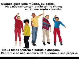 Ria Slides Quando ouço uma música, eu gosto.  Mas não sei cantar  e não tenho ritmo;  então me sento e escuto. Meus filhos sentem a batida e dançam.  Cantam e se não sabem a letra, criam a sua própria. . 