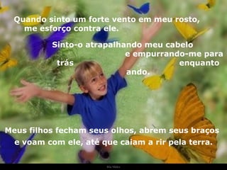 Ria Slides Quando sinto um forte vento em meu rosto,  me esforço contra ele.  Sinto-o atrapalhando meu cabelo  e empurrando-me para trás  enquanto ando. Meus filhos fecham seus olhos, abrem seus braços e voam com ele, até que caiam a rir pela terra. . 