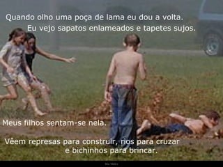 Ria Slides Quando olho uma poça de lama eu dou a volta.  Eu vejo sapatos enlameados e tapetes sujos. Meus filhos sentam-se nela.  Vêem represas para construir, rios para cruzar  e bichinhos para brincar. . 