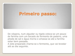 Primeiro passo:



De véspera, num alguidar ou tigela coloca-se um pouco
de farinha com um bocado de fermento de padeiro, uma
pitada de sal e água morna e amassa-se até a farinha
estar bem passada.
A este preparado chama-se o fermento, que vai levedar
até ao dia seguinte.
 