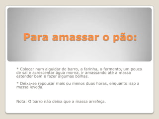 Para amassar o pão:


* Colocar num alguidar de barro, a farinha, o fermento, um pouco
de sal e acrescentar água morna, ir amassando até a massa
estender bem e fazer algumas bolhas.
* Deixa-se repousar mais ou menos duas horas, enquanto isso a
massa leveda.


Nota: O barro não deixa que a massa arrefeça.
 