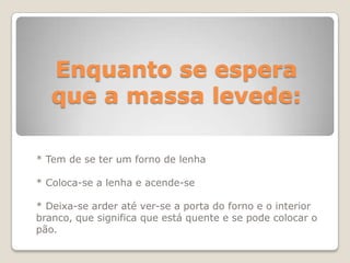 Enquanto se espera
   que a massa levede:

* Tem de se ter um forno de lenha

* Coloca-se a lenha e acende-se

* Deixa-se arder até ver-se a porta do forno e o interior
branco, que significa que está quente e se pode colocar o
pão.
 