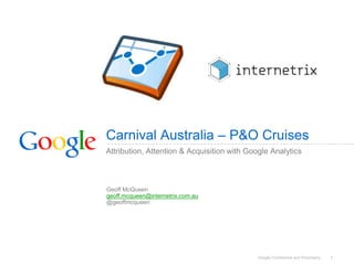 Carnival Australia – P&O Cruises
Attribution, Attention & Acquisition with Google Analytics



Geoff McQueen
geoff.mcqueen@internetrix.com.au
@geoffmcqueen




                                            Google Confidential and Proprietary   1
 