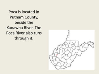 Poca is located in Putnam County, beside the Kanawha River. The Poca River also runs through it.