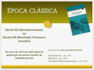 Século XVI (Descobrimentos)  ao Século XIX (Revolução Francesa e Invasões) De cerca de 1527 até 1825 (data da publicação do poema  Camões  de Almeida Garrett) Compreende  três escolas literárias: Classicismo  - sec. XVI Barroco  - sec. XVII Arcadismo/Neoclassicismo  - sec. XVIII 