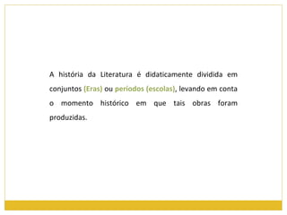 A história da Literatura é didaticamente dividida em conjuntos  (Eras)  ou  períodos (escolas) ,   levando em conta o momento histórico em que tais obras foram produzidas. 