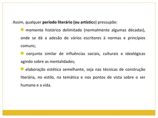Assim, qualquer  período literário (ou artístic o) pressupõe: momento histórico delimitado (normalmente algumas décadas), onde se dá a adesão de vários escritores à normas e princípios comuns; conjunto similar de influências sociais, culturais e ideológicas agindo sobre as mentalidades; elaboração estética semelhante, seja nas técnicas de construção literária, no estilo, na temática e nos pontos de vista sobre o ser humano e a vida. 