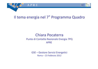 Il tema energia nel 7° Programma Quadro



             Chiara Pocaterra
      Punto di Contatto Nazionale Energia 7PQ
                       APRE 


          GSE – Gestore Servizi Energetici
               Roma – 23 Febbraio 2012
 