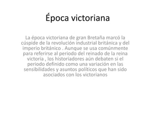 Época victoriana
   La época victoriana de gran Bretaña marcó la
cúspide de la revolución industrial británica y del
 imperio británico . Aunque se usa comúnmente
 para referirse al periodo del reinado de la reina
    victoria , los historiadores aún debaten si el
    periodo definido como una variación en las
  sensibilidades y asuntos políticos que han sido
            asociados con los victorianos
 