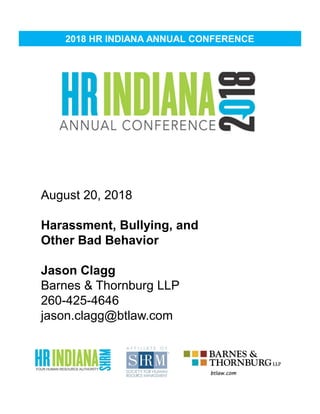 2018 HR INDIANA ANNUAL CONFERENCE
Date of Presentation
Title of Presentation
Name of Presenter
Presenter Contact Info
August 20, 2018
Harassment, Bullying, and
Other Bad Behavior
Jason Clagg
Barnes & Thornburg LLP
260-425-4646
jason.clagg@btlaw.com
 