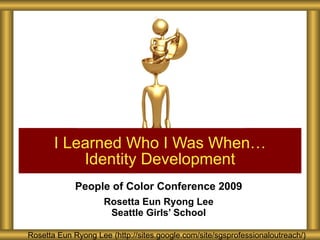 People of Color Conference 2009 Rosetta Eun Ryong Lee Seattle Girls’ School I Learned Who I Was When… Identity Development Rosetta Eun Ryong Lee (http://sites.google.com/site/sgsprofessionaloutreach/) 