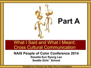 Part A 
What I Said and What I Meant: 
Cross Cultural Communication 
NAIS People of Color Conference 2014 
Rosetta Eun Ryong Lee 
Seattle Girls’ School 
Rosetta Eun Ryong Lee (http://tiny.cc/rosettalee) 
 