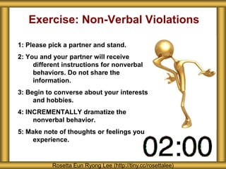 Exercise: Non-Verbal Violations 
1: Please pick a partner and stand. 
2: You and your partner will receive 
different instructions for nonverbal 
behaviors. Do not share the 
information. 
3: Begin to converse about your interests 
and hobbies. 
4: INCREMENTALLY dramatize the 
nonverbal behavior. 
5: Make note of thoughts or feelings you 
experience. 
Rosetta Eun Ryong Lee (http://tiny.cc/rosettalee) 
 