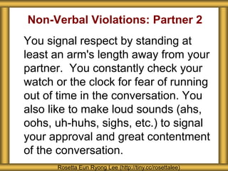Non-Verbal Violations: Partner 2 
You signal respect by standing at 
least an arm's length away from your 
partner. You constantly check your 
watch or the clock for fear of running 
out of time in the conversation. You 
also like to make loud sounds (ahs, 
oohs, uh-huhs, sighs, etc.) to signal 
your approval and great contentment 
of the conversation. 
Rosetta Eun Ryong Lee (http://tiny.cc/rosettalee) 
 