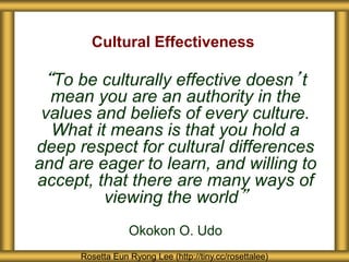 Cultural Effectiveness 
“To be culturally effective doesn’t 
mean you are an authority in the 
values and beliefs of every culture. 
What it means is that you hold a 
deep respect for cultural differences 
and are eager to learn, and willing to 
accept, that there are many ways of 
viewing the world” 
Okokon O. Udo 
Rosetta Eun Ryong Lee (http://tiny.cc/rosettalee) 
 