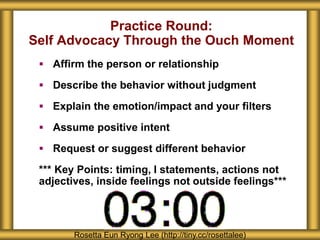 Practice Round: 
Self Advocacy Through the Ouch Moment 
 Affirm the person or relationship 
 Describe the behavior without judgment 
 Explain the emotion/impact and your filters 
 Assume positive intent 
 Request or suggest different behavior 
*** Key Points: timing, I statements, actions not 
adjectives, inside feelings not outside feelings*** 
Rosetta Eun Ryong Lee (http://tiny.cc/rosettalee) 
 