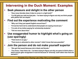 Intervening in the Ouch Moment: Examples 
 Seek pleasure and delight in the other person 
– “How many blondes does it take to screw in a light bulb?” 
– “I’m SO glad you told me that joke. I’ve been trying to figure out why we think people 
with yellow hair are stupid.” 
 Find out the experience motivating the comment 
– “Why can’t they just speak English around here?” 
– “It must be hard not to understand what people are saying around you.” 
– “I’m sick of my tuition paying for scholarship students.” 
– “Tell me more about that.” 
 Use exaggerated humor to highlight what’s going on 
(use sparingly) 
– “That movie is so gay.” 
– “That movie is attracted to other movies? I didn’t know that was possible!” 
 Join the person and do not make yourself superior 
– “She got that award because she’s black and female.” 
– “You know, I hear that a lot. I’ve been trying to figure out why we seem to think when a 
black woman gets recognized it must be because of ‘diversity’ stuff rather than that she 
earned it.” 
Rosetta Eun Ryong Lee (http://tiny.cc/rosettalee) 
 