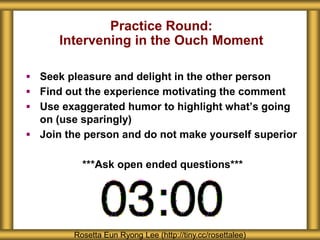 Practice Round: 
Intervening in the Ouch Moment 
 Seek pleasure and delight in the other person 
 Find out the experience motivating the comment 
 Use exaggerated humor to highlight what’s going 
on (use sparingly) 
 Join the person and do not make yourself superior 
***Ask open ended questions*** 
Rosetta Eun Ryong Lee (http://tiny.cc/rosettalee) 
 