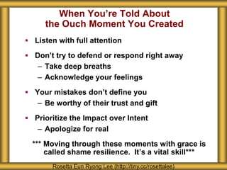 When You’re Told About 
the Ouch Moment You Created 
 Listen with full attention 
 Don’t try to defend or respond right away 
– Take deep breaths 
– Acknowledge your feelings 
 Your mistakes don’t define you 
– Be worthy of their trust and gift 
 Prioritize the Impact over Intent 
– Apologize for real 
*** Moving through these moments with grace is 
called shame resilience. It’s a vital skill*** 
Rosetta Eun Ryong Lee (http://tiny.cc/rosettalee) 
 