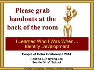 Please grab 
handouts at the 
back of the room 
I Learned Who I Was When… 
Identity Development 
People of Color Conference 2014 
Rosetta Eun Ryong Lee 
Seattle Girls’ School 
Rosetta Eun Ryong Lee (http://tiny.cc/rosettalee) 
 