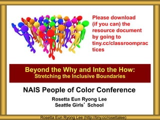 Beyond the Why and Into the How:
Stretching the Inclusive Boundaries
Rosetta Eun Ryong Lee (http://tiny.cc/rosettalee)
Please download
(if you can) the
resource document
by going to
tiny.cc/classroomprac
tices
NAIS People of Color Conference
Rosetta Eun Ryong Lee
Seattle Girls’ School
 