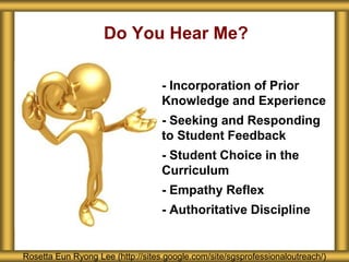 Do You Hear Me?
Rosetta Eun Ryong Lee (http://sites.google.com/site/sgsprofessionaloutreach/)
- - Incorporation of Prior
Knowledge and Experience
- - Seeking and Responding
to Student Feedback
- - Student Choice in the
Curriculum
- - Empathy Reflex
- - Authoritative Discipline
 