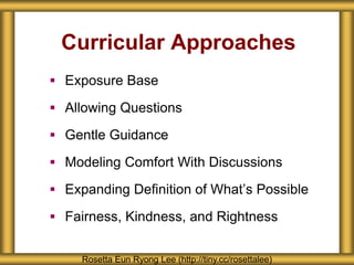 Curricular Approaches
 Exposure Base
 Allowing Questions
 Gentle Guidance
 Modeling Comfort With Discussions
 Expanding Definition of What’s Possible
 Fairness, Kindness, and Rightness
Rosetta Eun Ryong Lee (http://tiny.cc/rosettalee)
 