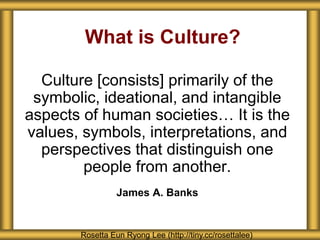 Culture [consists] primarily of the
symbolic, ideational, and intangible
aspects of human societies… It is the
values, symbols, interpretations, and
perspectives that distinguish one
people from another.
James A. Banks
What is Culture?
Rosetta Eun Ryong Lee (http://tiny.cc/rosettalee)
 