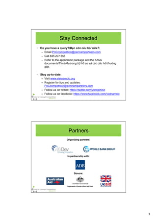 7
Stay Connected
• Do you have a query?/Bạn còn câu hỏi nữa?:
– Email PoCcompetition@pennampartners.com
– Call 835 207 656
– Refer to the application package and the FAQs
documents/Tìm hiểu trong bộ hồ sơ và các câu hỏi thường
gặp.
• Stay up-to-date:
– Visit www.vietnamcic.org
– Register for tips and updates:
PoCcompetition@pennampartners.com
– Follow us on twitter: https://twitter.com/vietnamcic
– Follow us on facebook: https://www.facebook.com/vietnamcic
Organizing partners:
In partnership with:
Donors:
Partners
 