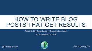 HOW TO WRITE BLOG
POSTS THAT GET RESULTS
Presented by Janet Barclay | Organized Assistant
POC Conference 2015
@JanetBarclay #POCConf2015
 