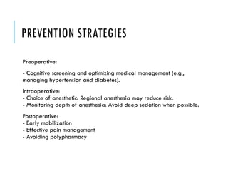 PREVENTION STRATEGIES
Preoperative:
- Cognitive screening and optimizing medical management (e.g.,
managing hypertension and diabetes).
Intraoperative:
- Choice of anesthetic: Regional anesthesia may reduce risk.
- Monitoring depth of anesthesia: Avoid deep sedation when possible.
Postoperative:
- Early mobilization
- Effective pain management
- Avoiding polypharmacy
 