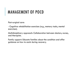 MANAGEMENT OF POCD
Post-surgical care:
- Cognitive rehabilitation exercises (e.g., memory tasks, mental
exercises).
Multidisciplinary approach: Collaboration between doctors, nurses,
and therapists.
Family support: Educate families about the condition and offer
guidance on how to assist during recovery.
 