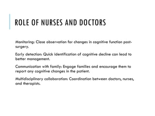 ROLE OF NURSES AND DOCTORS
Monitoring: Close observation for changes in cognitive function post-
surgery.
Early detection: Quick identification of cognitive decline can lead to
better management.
Communication with family: Engage families and encourage them to
report any cognitive changes in the patient.
Multidisciplinary collaboration: Coordination between doctors, nurses,
and therapists.
 