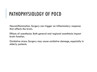 PATHOPHYSIOLOGY OF POCD
Neuroinflammation: Surgery can trigger an inflammatory response
that affects the brain.
Effects of anesthesia: Both general and regional anesthesia impact
brain function.
Oxidative stress: Surgery may cause oxidative damage, especially in
elderly patients.
 