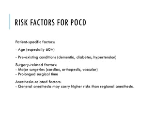 RISK FACTORS FOR POCD
Patient-specific factors:
- Age (especially 60+)
- Pre-existing conditions (dementia, diabetes, hypertension)
Surgery-related factors:
- Major surgeries (cardiac, orthopedic, vascular)
- Prolonged surgical time
Anesthesia-related factors:
- General anesthesia may carry higher risks than regional anesthesia.
 