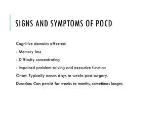 SIGNS AND SYMPTOMS OF POCD
Cognitive domains affected:
- Memory loss
- Difficulty concentrating
- Impaired problem-solving and executive function
Onset: Typically occurs days to weeks post-surgery.
Duration: Can persist for weeks to months, sometimes longer.
 