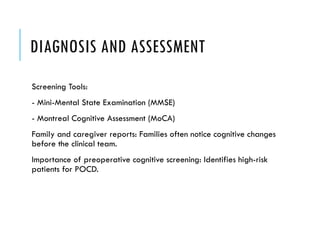 DIAGNOSIS AND ASSESSMENT
Screening Tools:
- Mini-Mental State Examination (MMSE)
- Montreal Cognitive Assessment (MoCA)
Family and caregiver reports: Families often notice cognitive changes
before the clinical team.
Importance of preoperative cognitive screening: Identifies high-risk
patients for POCD.
 