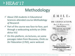 Methodology
ü About	250	students	in	Educational	
Sciences	attended	course	Methodology	
of	Research
ü Part	of	the	course	was	face-to-face,	part	
through	a	webcasting	activity	on	Orbis
dictus VLE
ü On	this	platform,	six	lectures,	on	some	
passages	taken	from	Rousseau,	Émile ou
De	l’éducation (1762),	were	webcast
10Poce, A., Agrusti, F., Re, M.R. (2017) . Use of webcasting and development of critical thinking skills, HEAd’17 Conference, Valencia, Spain.
 