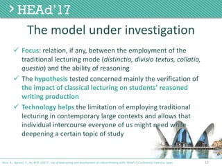 The	model	under	investigation
ü Focus:	relation,	if	any,	between	the	employment	of	the	
traditional	lecturing	mode	(distinctio,	divisio textus,	collatio,	
questio)	and	the	ability	of	reasoning
ü The	hypothesis tested	concerned	mainly	the	verification	of	
the	impact	of	classical	lecturing	on	students’	reasoned	
writing	production
ü Technology	helps	the	limitation	of	employing	traditional	
lecturing	in	contemporary	large	contexts	and	allows	that	
individual	intercourse	everyone	of	us	might	need	while	
deepening	a	certain	topic	of	study
12Poce, A., Agrusti, F., Re, M.R. (2017) . Use of webcasting and development of critical thinking skills, HEAd’17 Conference, Valencia, Spain.
 