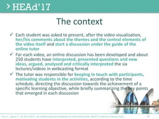 The	context
ü Each	student	was	asked	to	present,	after	the	video	visualization,	
her/his	comments	about	the	themes	and	the	central	elements	of	
the	video	itself	and	start	a	discussion	under	the	guide	of	the	
online	tutor
ü For	each	video,	an	online	discussion	has	been	developed	and	about	
250	students	have	interpreted,	presented	questions	and	new	
ideas,	argued,	analysed	and	critically	interpreted the	six	
lectures/videos	in	webcasting	format
ü The	tutor	was	responsible	for	keeping	in	touch	with	participants,	
motivating	students	in	the	activities,	according	to	the	time	
schedule,	directing	the	discussion	towards	the	achievement	of	a	
specific	learning	objective,	while	briefly	summarizing	the	key	points	
that	emerged	in	each	discussion
13Poce, A., Agrusti, F., Re, M.R. (2017) . Use of webcasting and development of critical thinking skills, HEAd’17 Conference, Valencia, Spain.
 