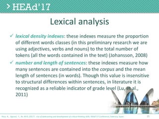 Lexical	analysis
ü lexical	density	indexes:	these	indexes	measure	the	proportion	
of	different	words	classes	(in	this	preliminary	research	we	are	
using	adjectives,	verbs	and	nouns)	to	the	total	number	of	
tokens	(all	the	words	contained	in	the	text)	(Johansson,	2008)
ü number	and	length	of	sentences:	these	indexes	measure	how	
many	sentences	are	contained	into	the	corpus and	the	mean	
length	of	sentences	(in	words).	Though	this	value	is	insensitive	
to	structural	differences	within	sentences,	in	literature	it	is	
recognized	as	a	reliable	indicator	of	grade	level	(Lu,	et	al.,	
2011)
15Poce, A., Agrusti, F., Re, M.R. (2017) . Use of webcasting and development of critical thinking skills, HEAd’17 Conference, Valencia, Spain.
 