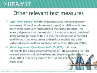 Other	relevant	text	measures
ü Type-Token	Ratio	(TTR):	this	index	measures	the	ratio	between	
how	many	different	words	are	used	(types)	in	relation	with	how	
much	these	words	are	repeated	into	the	corpus (tokens).	This	
index	is	dependent	on	the	text	size:	it	increases	as	texts	contained	
in	the	corpus get	smaller.	Due	to	this,	the	comparison	is	not	valid	
on	different-sized	texts	unless	probabilistic	models	and	other	
statistical	approximations	are	taken	into	account	(Baayen,	2008).
ü Mean	Segmental	Type-Token	Ratio	(MSTTR):	this	index	
represents	the	simplest	transformation	of	TTR,	calculating	the	TTR	
on	small	segments	of	original	texts	and	then	taking	the	mean	(Lu,	
et	al.,	2011).	This	index	reduces	the	text	size	effect	above	
mentioned.
16Poce, A., Agrusti, F., Re, M.R. (2017) . Use of webcasting and development of critical thinking skills, HEAd’17 Conference, Valencia, Spain.
 